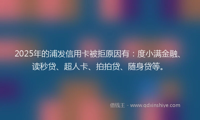 2025年的浦发信用卡被拒原因有：度小满金融、读秒贷、超人卡、拍拍贷、随身贷等。