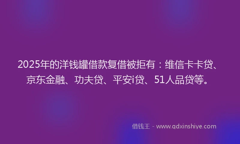 2025年的洋钱罐借款复借被拒有：维信卡卡贷、京东金融、功夫贷、平安i贷、51人品贷等。