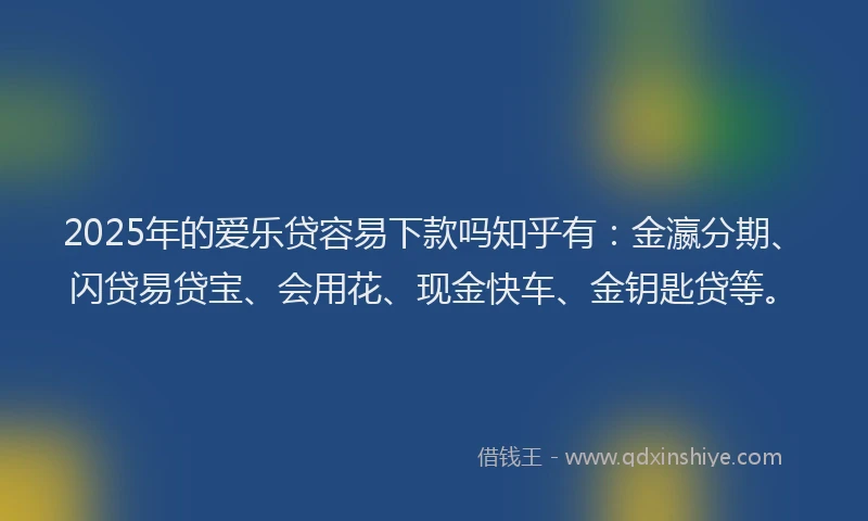 2025年的爱乐贷容易下款吗知乎有：金瀛分期、闪贷易贷宝、会用花、现金快车、金钥匙贷等。