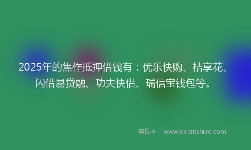2025年的焦作抵押借钱有：优乐快购、桔享花、闪借易贷融、功夫快借、瑞信宝钱包等。