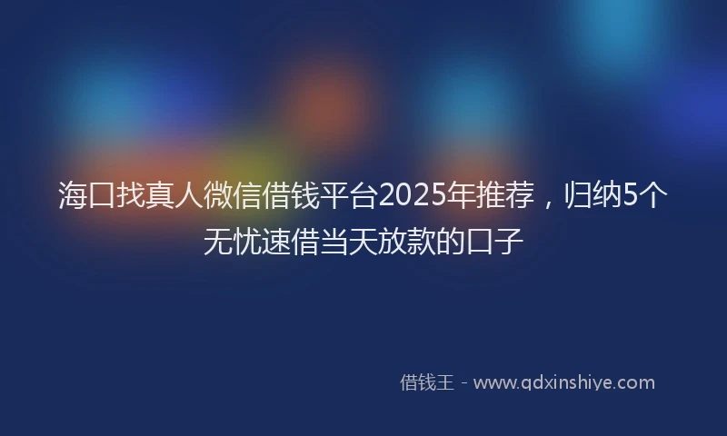 海口找真人微信借钱平台2025年推荐，归纳5个无忧速借当天放款的口子