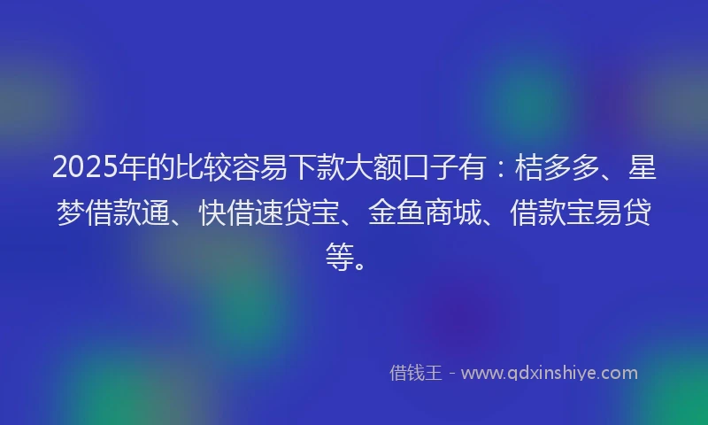 2025年的比较容易下款大额口子有：桔多多、星梦借款通、快借速贷宝、金鱼商城、借款宝易贷等。
