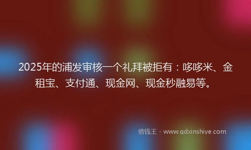 2025年的浦发审核一个礼拜被拒有：哆哆米、金租宝、支付通、现金网、现金秒融易等。