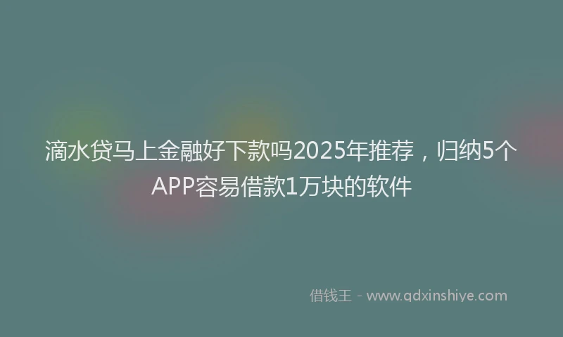 滴水贷马上金融好下款吗2025年推荐，归纳5个APP容易借款1万块的软件