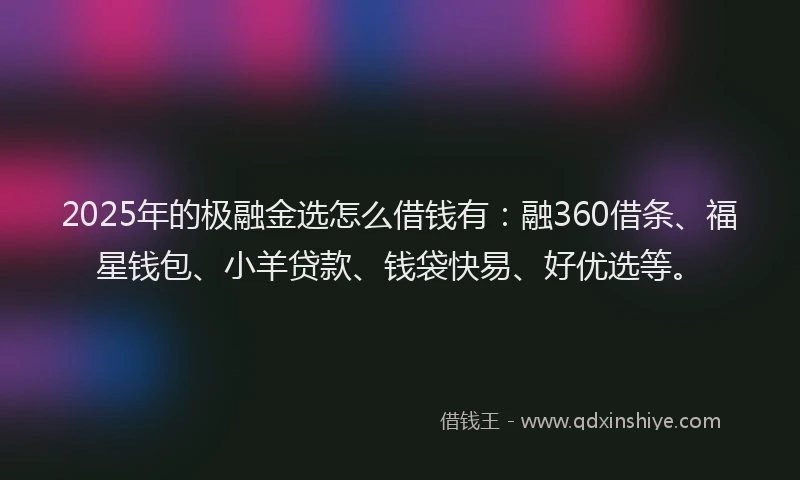 2025年的极融金选怎么借钱有：融360借条、福星钱包、小羊贷款、钱袋快易、好优选等。