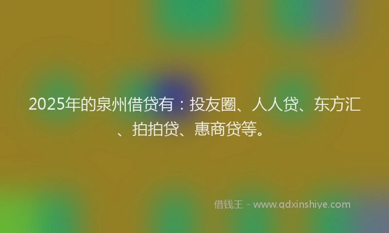 2025年的泉州借贷有：投友圈、人人贷、东方汇、拍拍贷、惠商贷等。