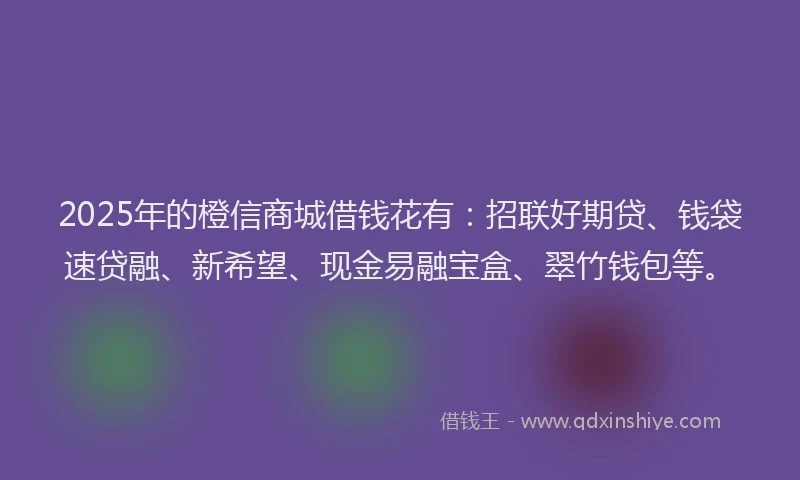 2025年的橙信商城借钱花有：招联好期贷、钱袋速贷融、新希望、现金易融宝盒、翠竹钱包等。