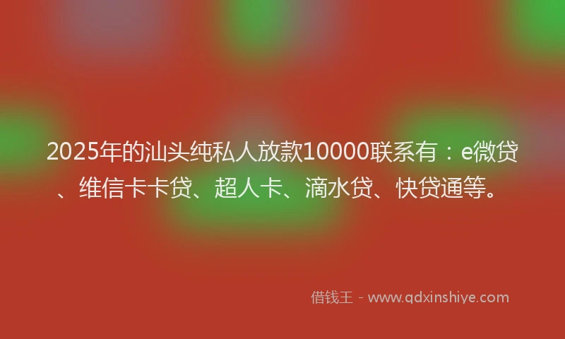 2025年的汕头纯私人放款10000联系有：e微贷、维信卡卡贷、超人卡、滴水贷、快贷通等。