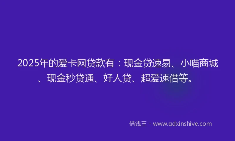 2025年的爱卡网贷款有：现金贷速易、小喵商城、现金秒贷通、好人贷、超爱速借等。