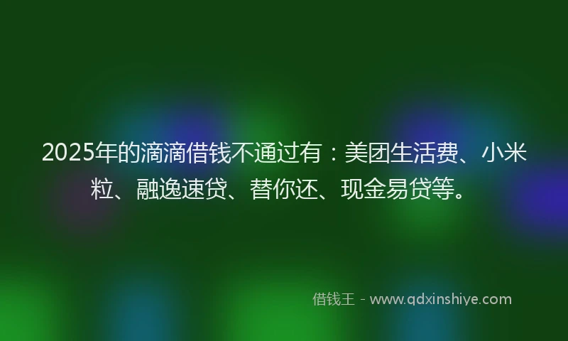 2025年的滴滴借钱不通过有：美团生活费、小米粒、融逸速贷、替你还、现金易贷等。