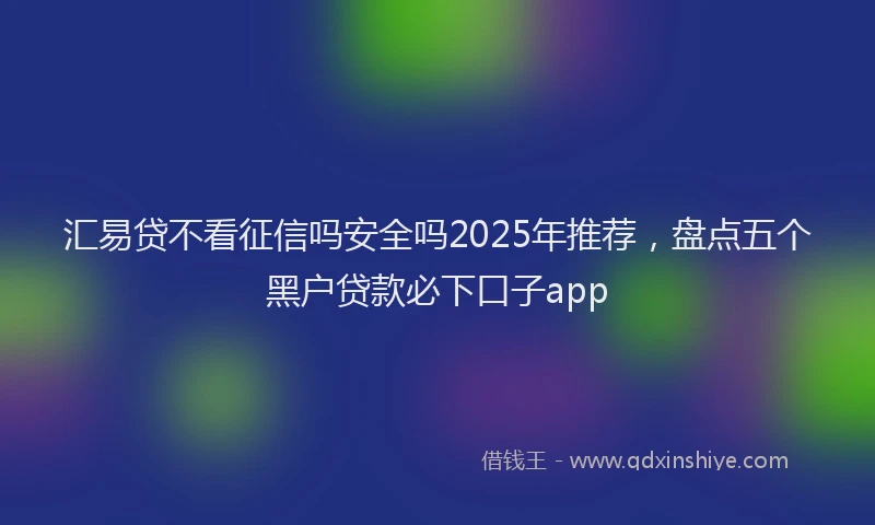 汇易贷不看征信吗安全吗2025年推荐，盘点五个黑户贷款必下口子app