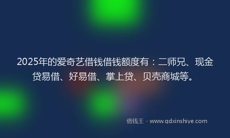 2025年的爱奇艺借钱借钱额度有：二师兄、现金贷易借、好易借、掌上贷、贝壳商城等。