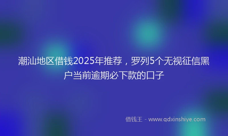 潮汕地区借钱2025年推荐，罗列5个无视征信黑户当前逾期必下款的口子