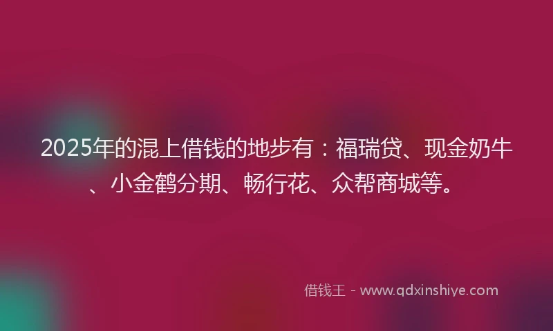 2025年的混上借钱的地步有：福瑞贷、现金奶牛、小金鹤分期、畅行花、众帮商城等。