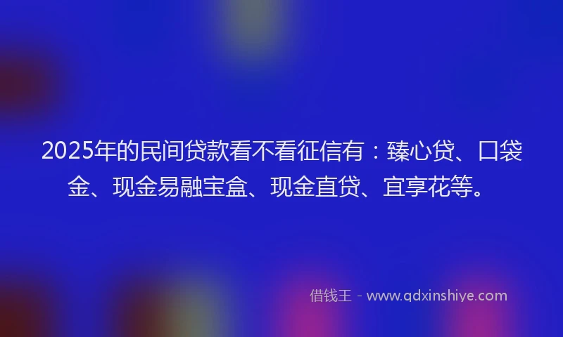 2025年的民间贷款看不看征信有：臻心贷、口袋金、现金易融宝盒、现金直贷、宜享花等。