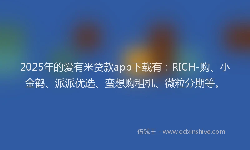 2025年的爱有米贷款app下载有：RICH-购、小金鹤、派派优选、蛮想购租机、微粒分期等。