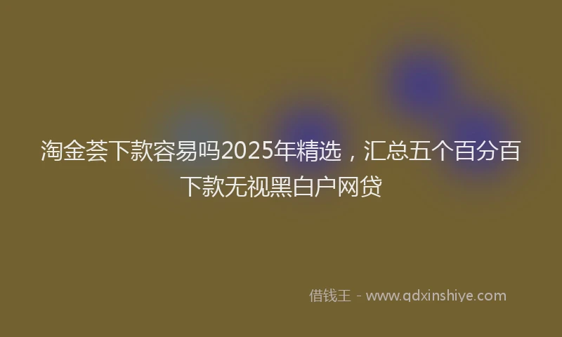 淘金荟下款容易吗2025年精选，汇总五个百分百下款无视黑白户网贷