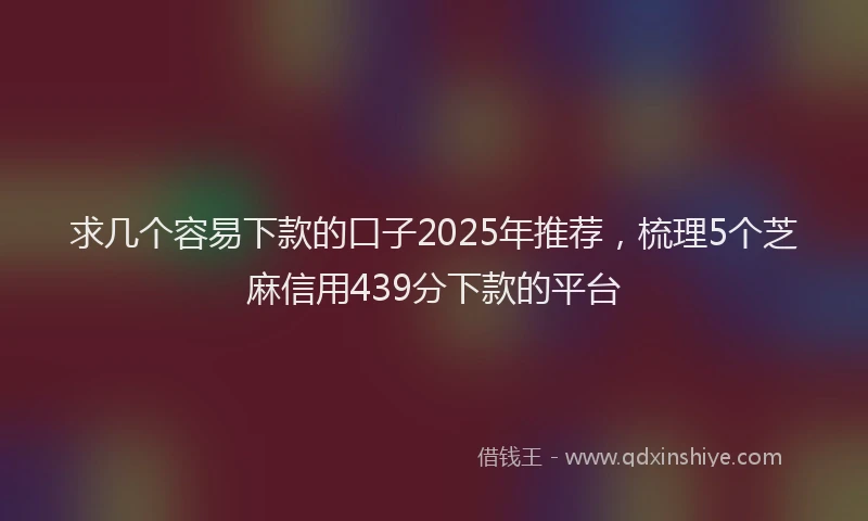 求几个容易下款的口子2025年推荐，梳理5个芝麻信用439分下款的平台