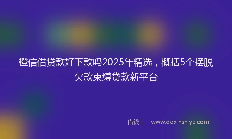 橙信借贷款好下款吗2025年精选，概括5个摆脱欠款束缚贷款新平台