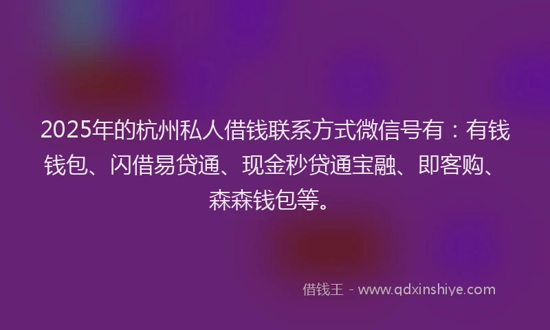 2025年的杭州私人借钱联系方式微信号有：有钱钱包、闪借易贷通、现金秒贷通宝融、即客购、森森钱包等。