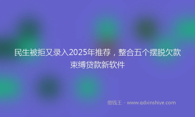 民生被拒又录入2025年推荐，整合五个摆脱欠款束缚贷款新软件