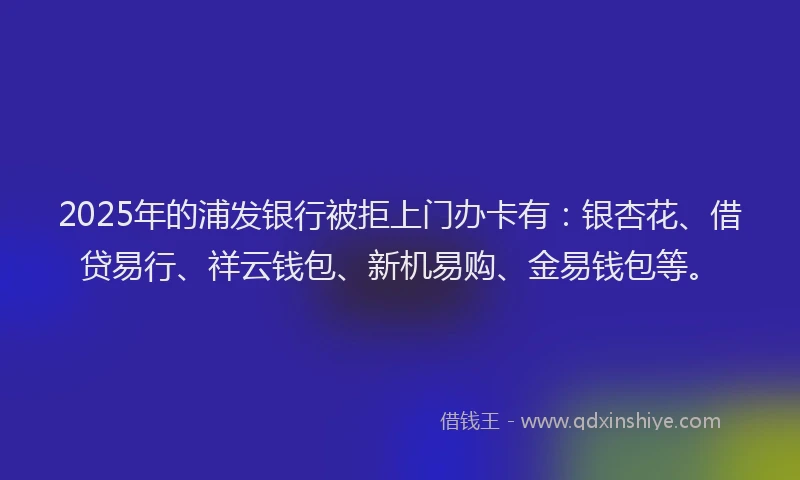 2025年的浦发银行被拒上门办卡有：银杏花、借贷易行、祥云钱包、新机易购、金易钱包等。