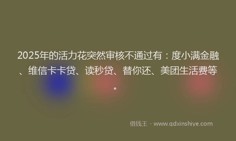 2025年的活力花突然审核不通过有：度小满金融、维信卡卡贷、读秒贷、替你还、美团生活费等。