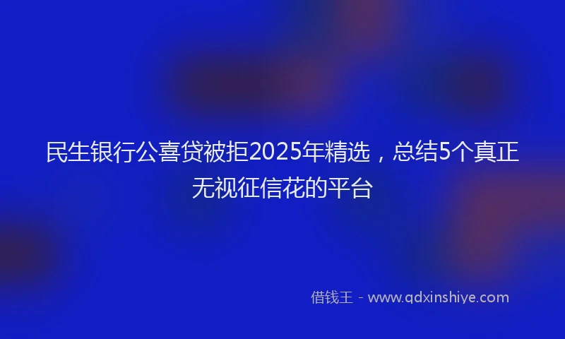 民生银行公喜贷被拒2025年精选，总结5个真正无视征信花的平台
