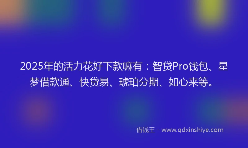 2025年的活力花好下款嘛有：智贷Pro钱包、星梦借款通、快贷易、琥珀分期、如心来等。