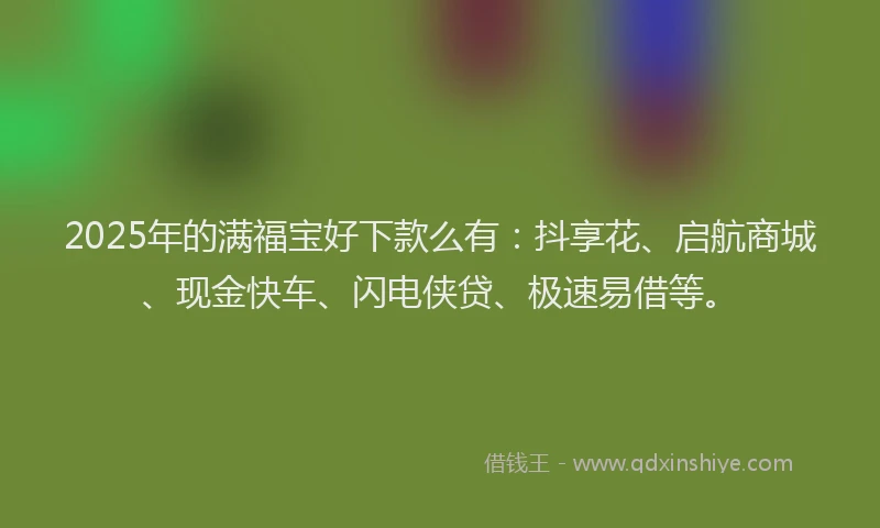 2025年的满福宝好下款么有：抖享花、启航商城、现金快车、闪电侠贷、极速易借等。