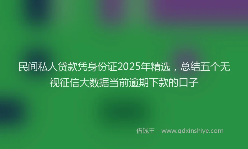 民间私人贷款凭身份证2025年精选，总结五个无视征信大数据当前逾期下款的口子