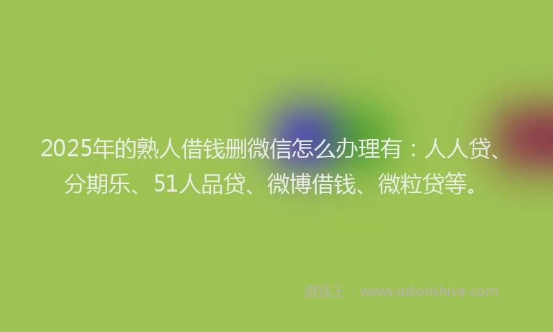 2025年的熟人借钱删微信怎么办理有：人人贷、分期乐、51人品贷、微博借钱、微粒贷等。