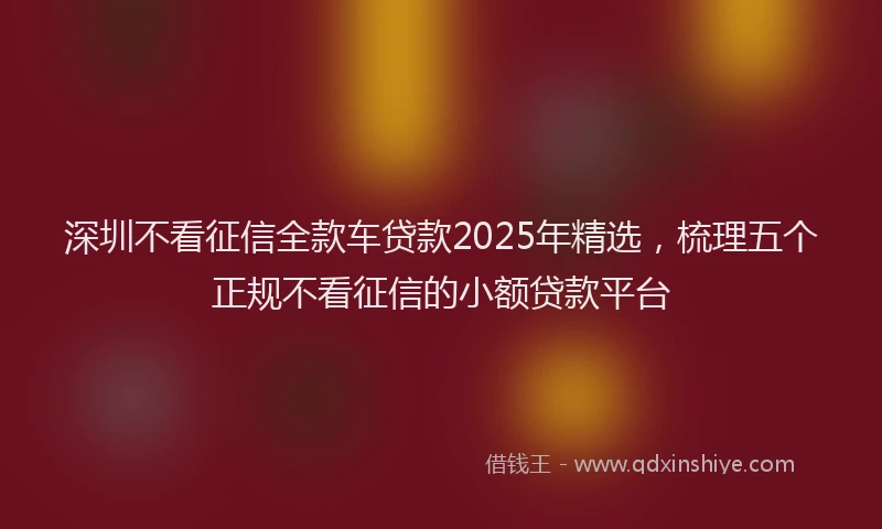 深圳不看征信全款车贷款2025年精选，梳理五个正规不看征信的小额贷款平台