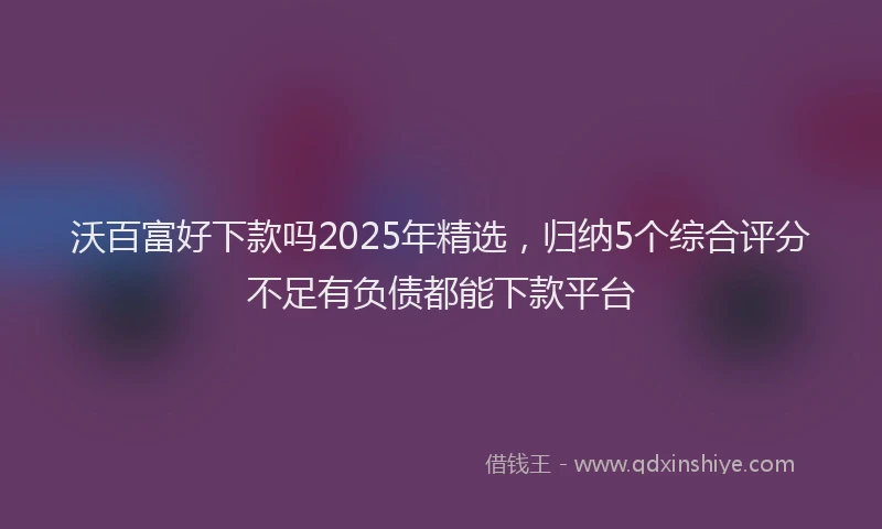 沃百富好下款吗2025年精选，归纳5个综合评分不足有负债都能下款平台