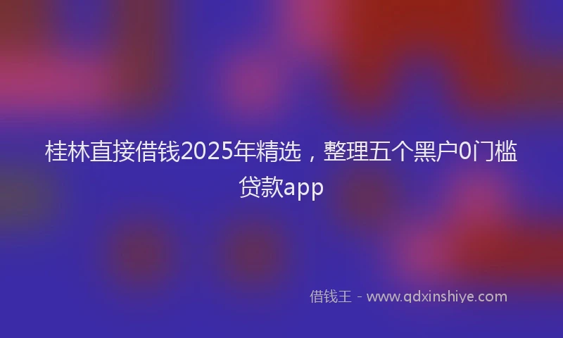 桂林直接借钱2025年精选，整理五个黑户0门槛贷款app