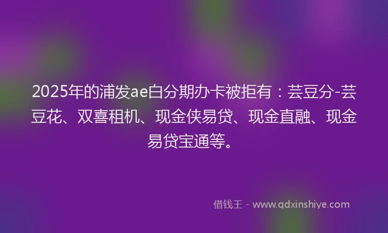 2025年的浦发ae白分期办卡被拒有：芸豆分-芸豆花、双喜租机、现金侠易贷、现金直融、现金易贷宝通等。