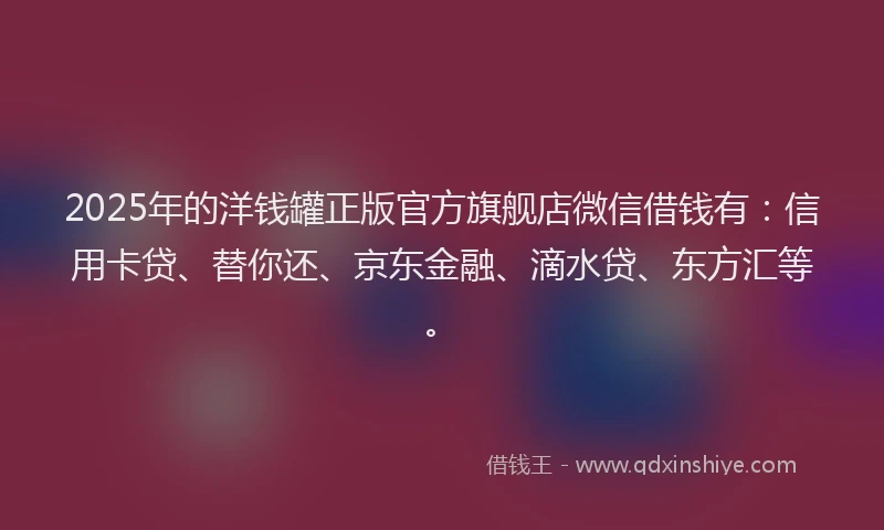 2025年的洋钱罐正版官方旗舰店微信借钱有：信用卡贷、替你还、京东金融、滴水贷、东方汇等。