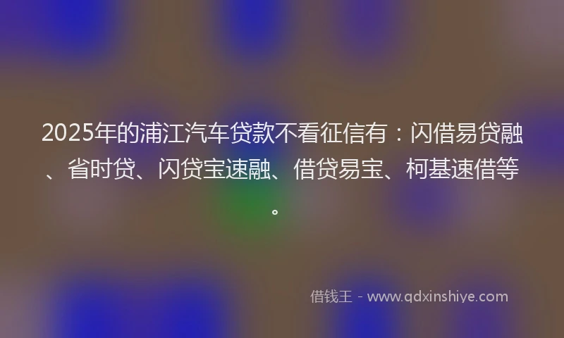 2025年的浦江汽车贷款不看征信有：闪借易贷融、省时贷、闪贷宝速融、借贷易宝、柯基速借等。