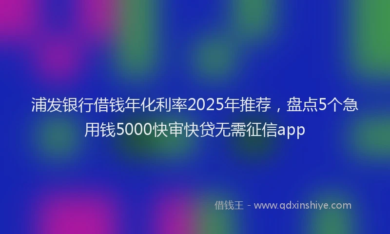 浦发银行借钱年化利率2025年推荐，盘点5个急用钱5000快审快贷无需征信app