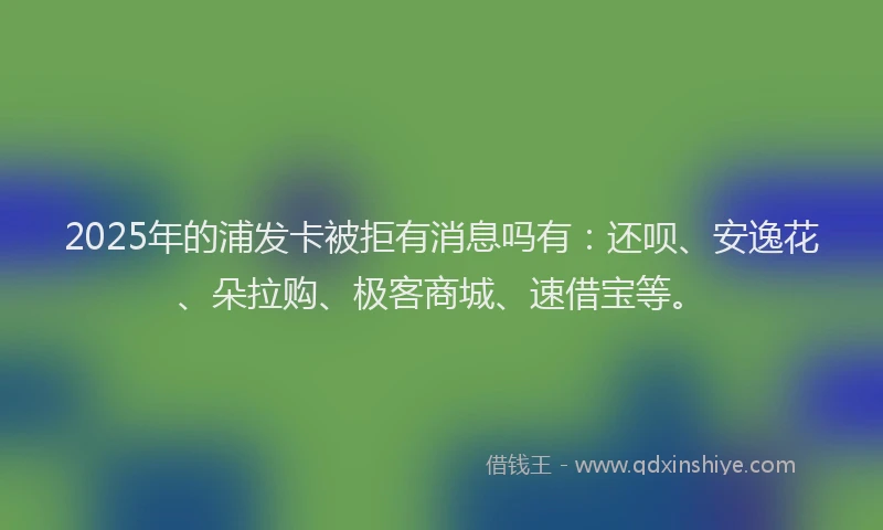 2025年的浦发卡被拒有消息吗有：还呗、安逸花、朵拉购、极客商城、速借宝等。