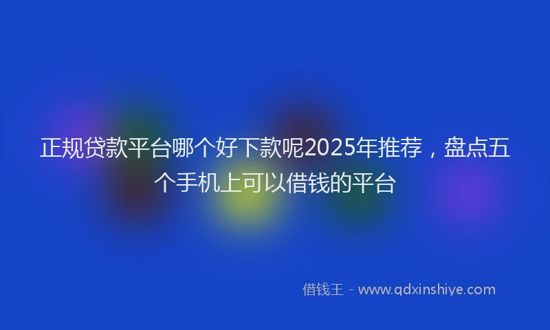 正规贷款平台哪个好下款呢2025年推荐，盘点五个手机上可以借钱的平台