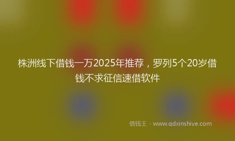 株洲线下借钱一万2025年推荐，罗列5个20岁借钱不求征信速借软件