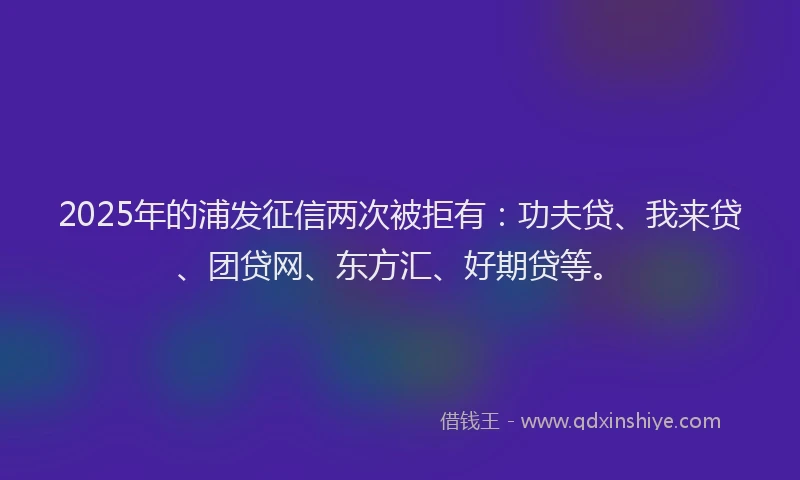 2025年的浦发征信两次被拒有：功夫贷、我来贷、团贷网、东方汇、好期贷等。