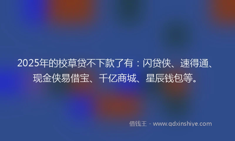 2025年的校草贷不下款了有：闪贷侠、速得通、现金侠易借宝、千亿商城、星辰钱包等。