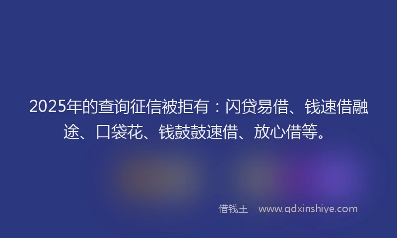 2025年的查询征信被拒有：闪贷易借、钱速借融途、口袋花、钱鼓鼓速借、放心借等。