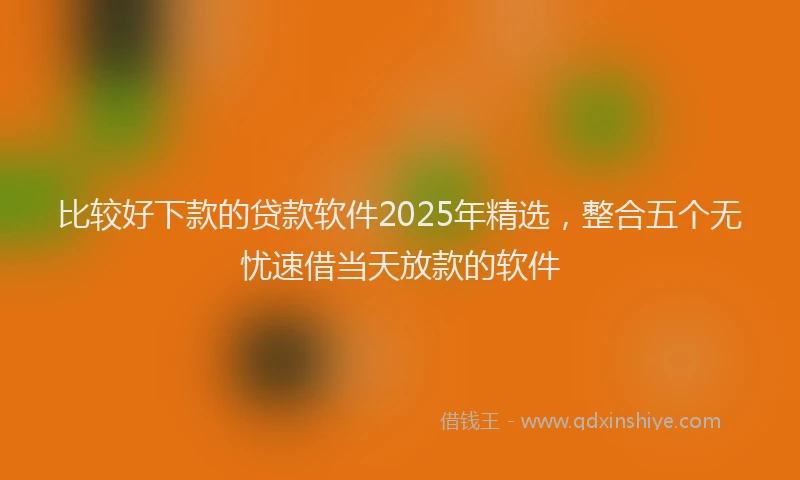 比较好下款的贷款软件2025年精选，整合五个无忧速借当天放款的软件