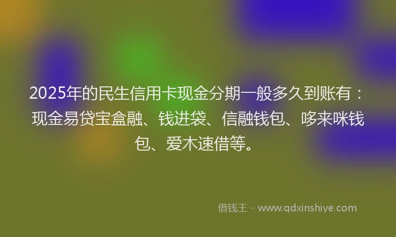 2025年的民生信用卡现金分期一般多久到账有：现金易贷宝盒融、钱进袋、信融钱包、哆来咪钱包、爱木速借等。