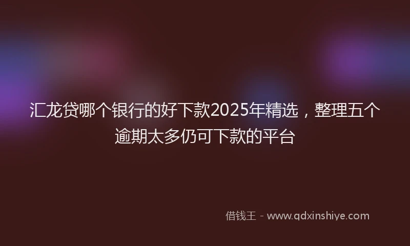 汇龙贷哪个银行的好下款2025年精选，整理五个逾期太多仍可下款的平台