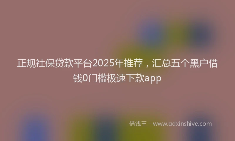 正规社保贷款平台2025年推荐，汇总五个黑户借钱0门槛极速下款app