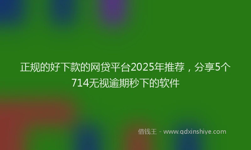 正规的好下款的网贷平台2025年推荐，分享5个714无视逾期秒下的软件